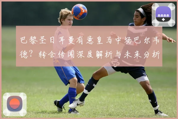 巴黎圣日耳曼有意皇马中场巴尔韦德？转会传闻深度解析与未来分析
