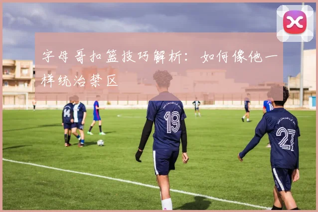 字母哥扣篮技巧解析：如何像他一样统治禁区