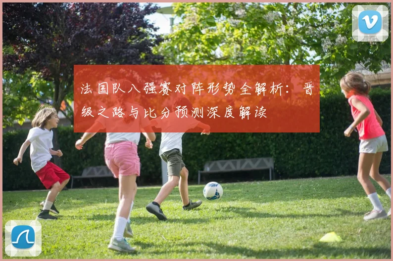 法国队八强赛对阵形势全解析：晋级之路与比分预测深度解读