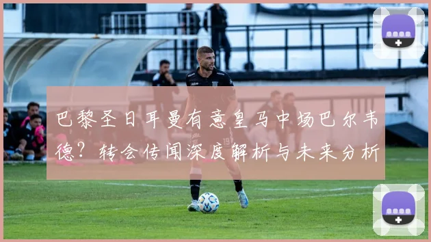 巴黎圣日耳曼有意皇马中场巴尔韦德？转会传闻深度解析与未来分析