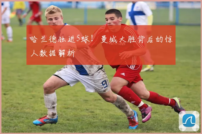 哈兰德独进5球!曼城大胜背后的惊人数据解析