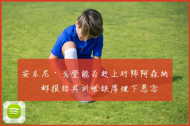 安东尼·戈登能否赶上对阵阿森纳？邮报称其训练缺席埋下悬念