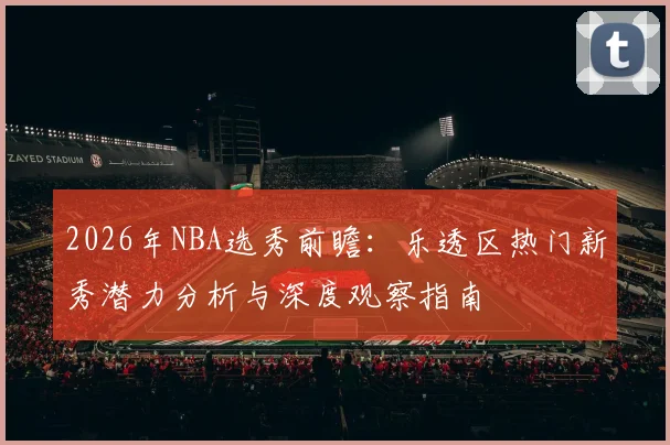 2026年NBA选秀前瞻：乐透区热门新秀潜力分析与深度观察指南