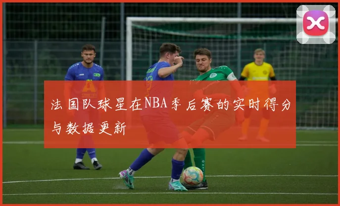 法国队球星在NBA季后赛的实时得分与数据更新
